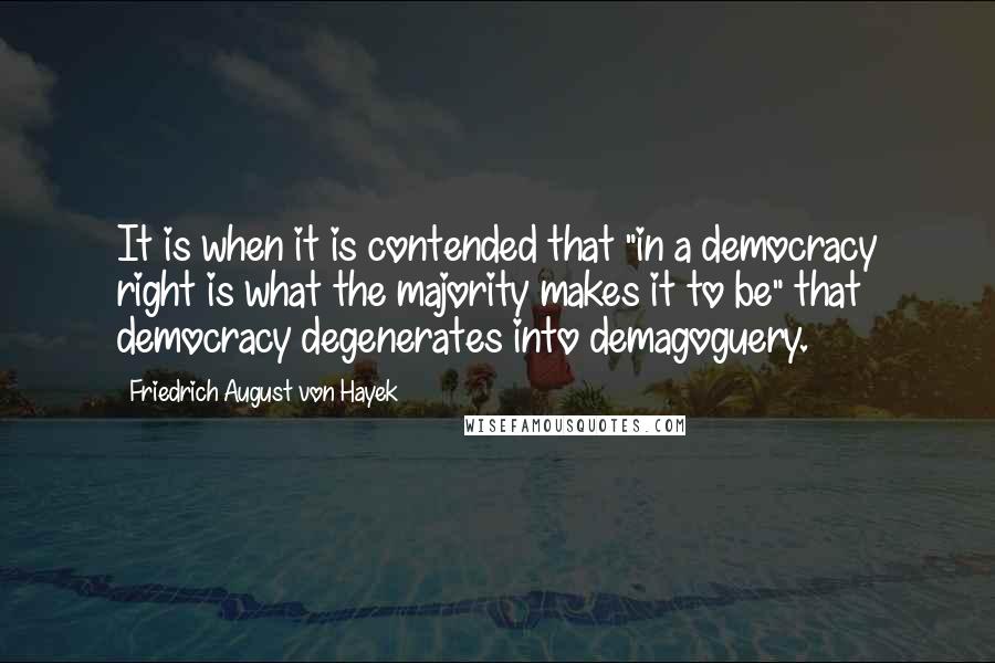 Friedrich August Von Hayek Quotes: It is when it is contended that "in a democracy right is what the majority makes it to be" that democracy degenerates into demagoguery.