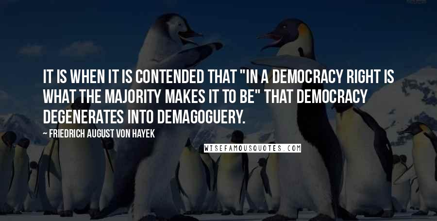 Friedrich August Von Hayek Quotes: It is when it is contended that "in a democracy right is what the majority makes it to be" that democracy degenerates into demagoguery.