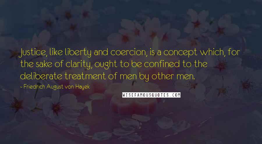 Friedrich August Von Hayek Quotes: Justice, like liberty and coercion, is a concept which, for the sake of clarity, ought to be confined to the deliberate treatment of men by other men.