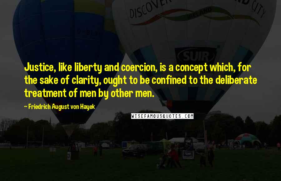 Friedrich August Von Hayek Quotes: Justice, like liberty and coercion, is a concept which, for the sake of clarity, ought to be confined to the deliberate treatment of men by other men.