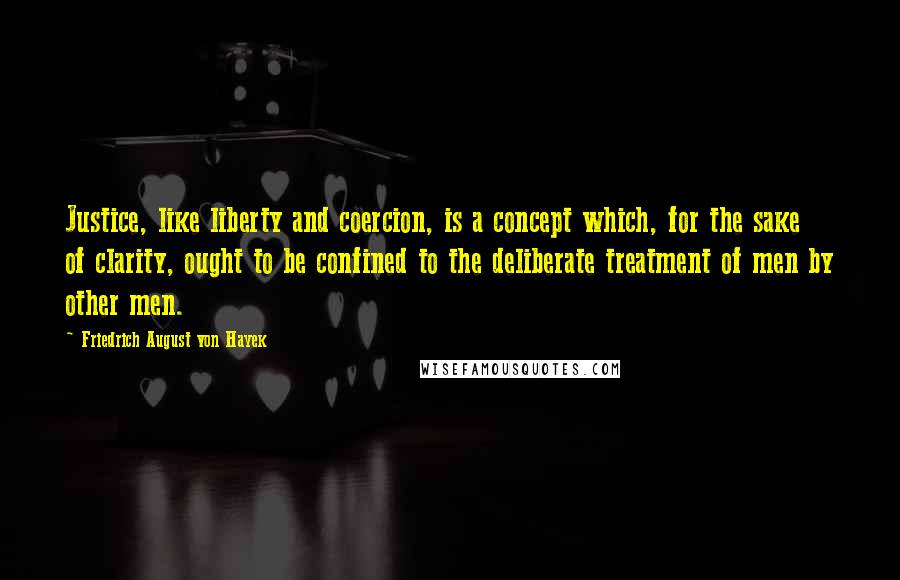 Friedrich August Von Hayek Quotes: Justice, like liberty and coercion, is a concept which, for the sake of clarity, ought to be confined to the deliberate treatment of men by other men.