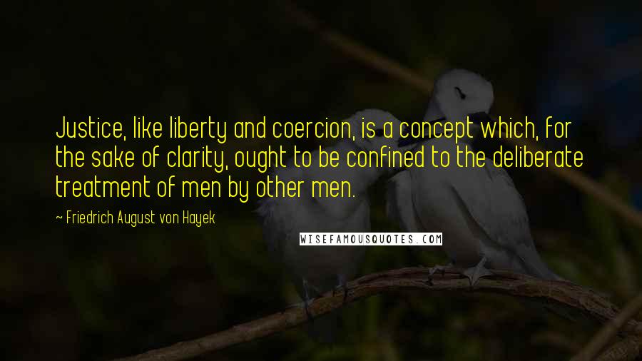 Friedrich August Von Hayek Quotes: Justice, like liberty and coercion, is a concept which, for the sake of clarity, ought to be confined to the deliberate treatment of men by other men.