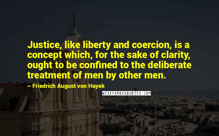 Friedrich August Von Hayek Quotes: Justice, like liberty and coercion, is a concept which, for the sake of clarity, ought to be confined to the deliberate treatment of men by other men.