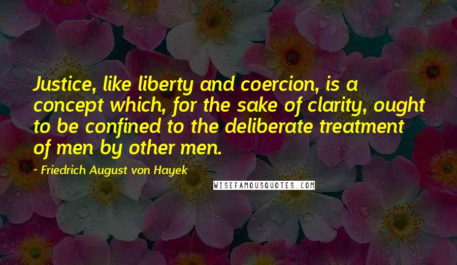 Friedrich August Von Hayek Quotes: Justice, like liberty and coercion, is a concept which, for the sake of clarity, ought to be confined to the deliberate treatment of men by other men.