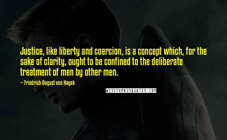 Friedrich August Von Hayek Quotes: Justice, like liberty and coercion, is a concept which, for the sake of clarity, ought to be confined to the deliberate treatment of men by other men.