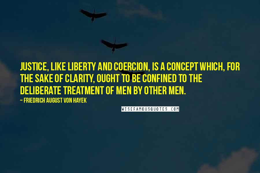Friedrich August Von Hayek Quotes: Justice, like liberty and coercion, is a concept which, for the sake of clarity, ought to be confined to the deliberate treatment of men by other men.