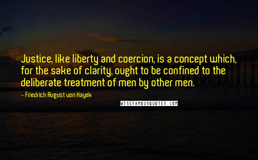 Friedrich August Von Hayek Quotes: Justice, like liberty and coercion, is a concept which, for the sake of clarity, ought to be confined to the deliberate treatment of men by other men.