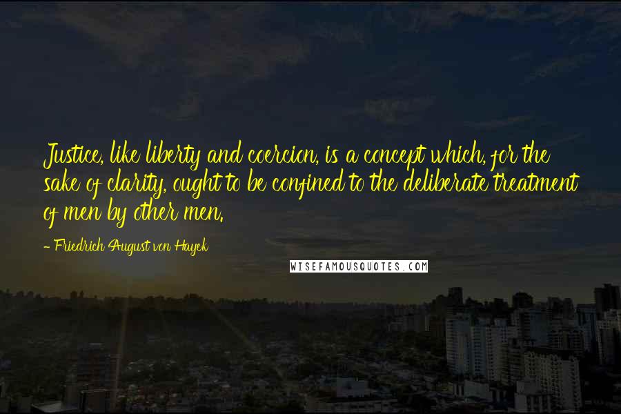 Friedrich August Von Hayek Quotes: Justice, like liberty and coercion, is a concept which, for the sake of clarity, ought to be confined to the deliberate treatment of men by other men.