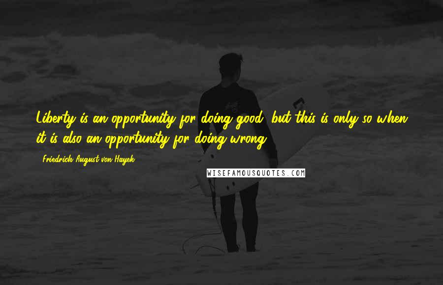 Friedrich August Von Hayek Quotes: Liberty is an opportunity for doing good, but this is only so when it is also an opportunity for doing wrong.