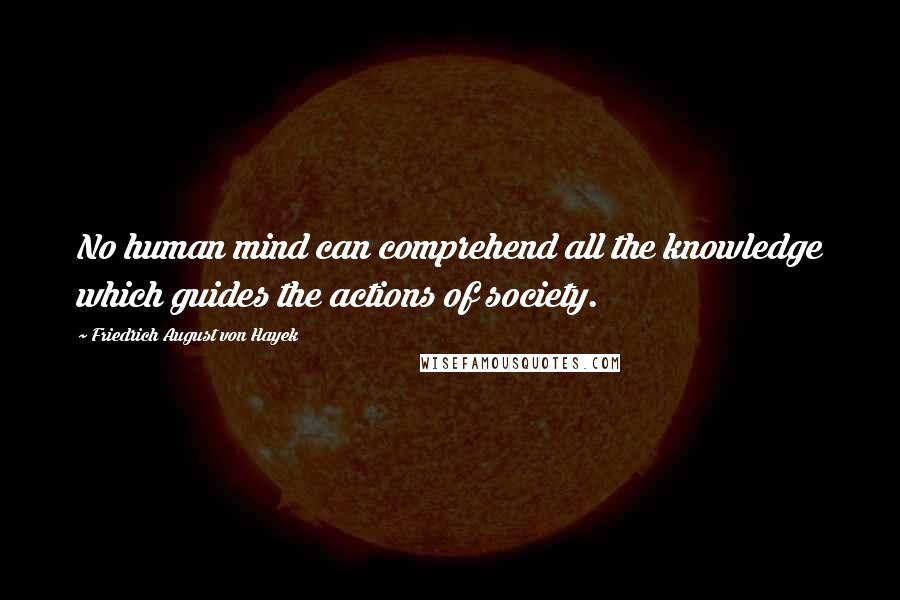 Friedrich August Von Hayek Quotes: No human mind can comprehend all the knowledge which guides the actions of society.