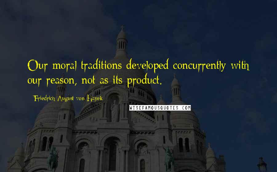 Friedrich August Von Hayek Quotes: Our moral traditions developed concurrently with our reason, not as its product.