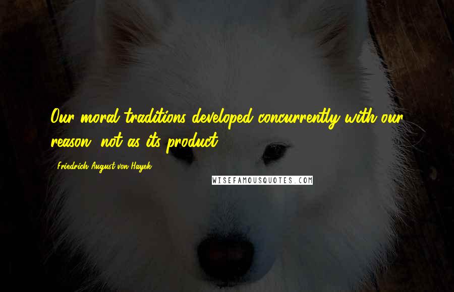 Friedrich August Von Hayek Quotes: Our moral traditions developed concurrently with our reason, not as its product.