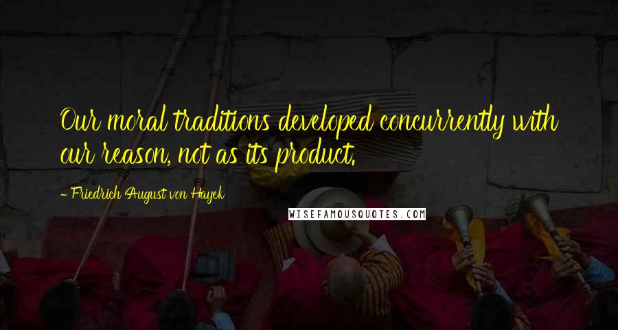 Friedrich August Von Hayek Quotes: Our moral traditions developed concurrently with our reason, not as its product.