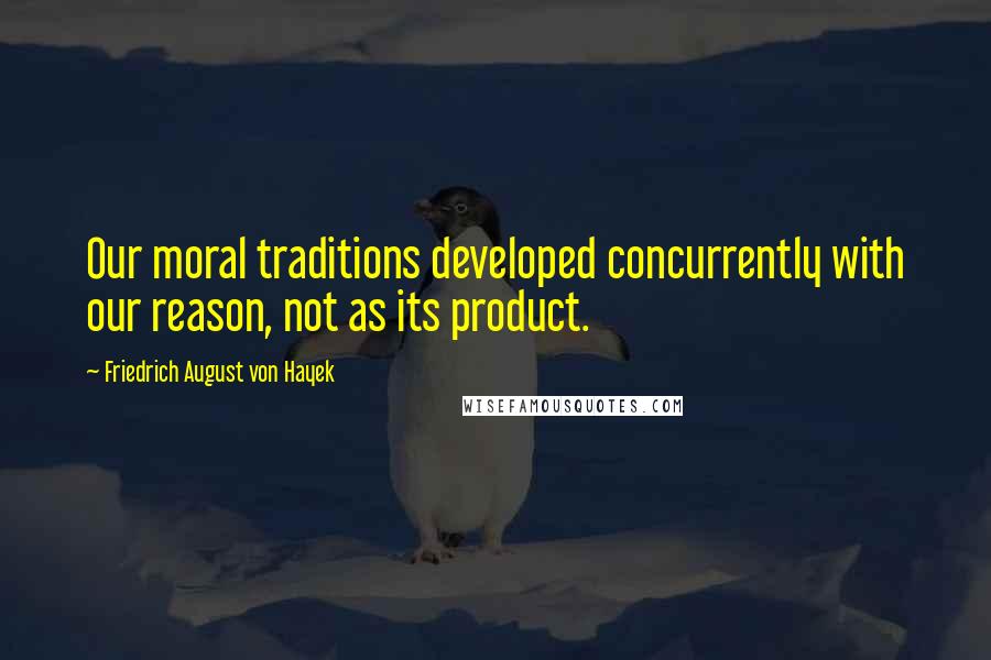 Friedrich August Von Hayek Quotes: Our moral traditions developed concurrently with our reason, not as its product.