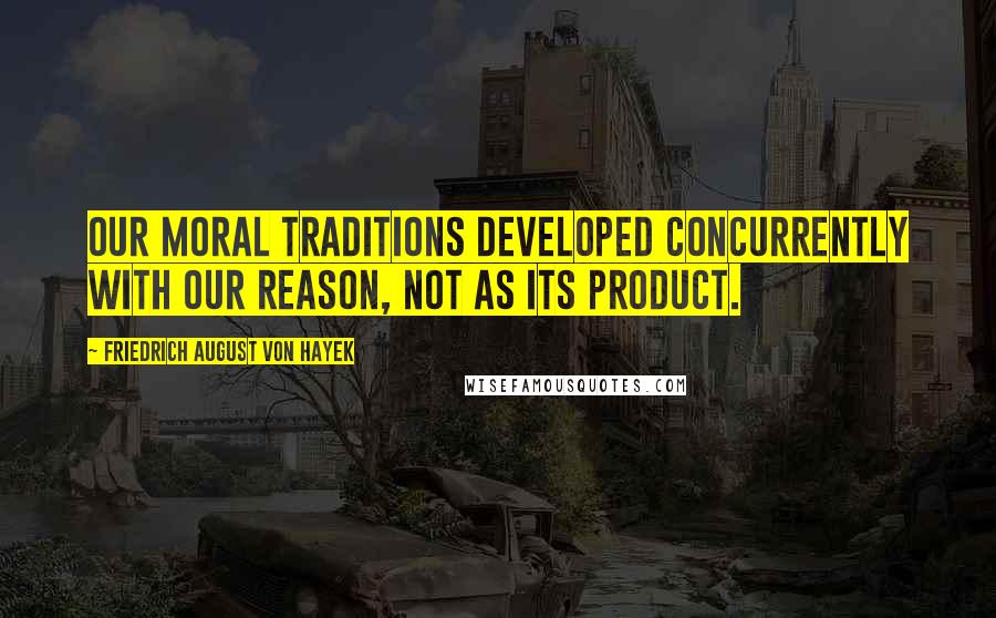 Friedrich August Von Hayek Quotes: Our moral traditions developed concurrently with our reason, not as its product.