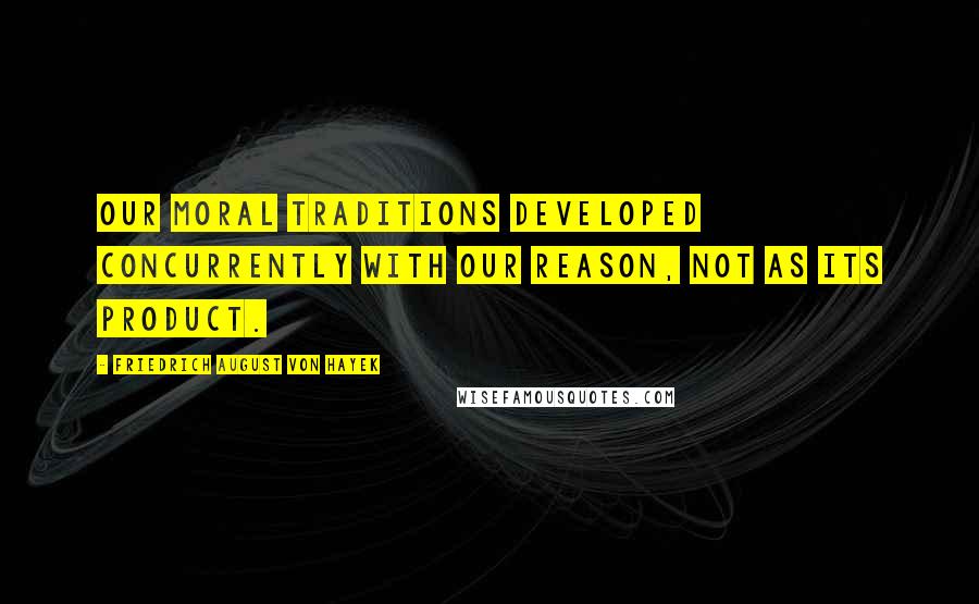 Friedrich August Von Hayek Quotes: Our moral traditions developed concurrently with our reason, not as its product.