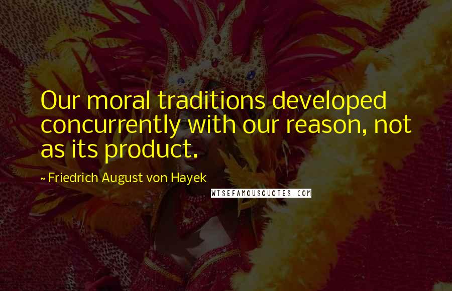 Friedrich August Von Hayek Quotes: Our moral traditions developed concurrently with our reason, not as its product.