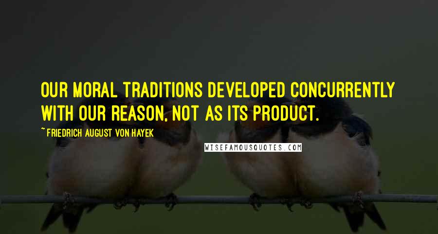 Friedrich August Von Hayek Quotes: Our moral traditions developed concurrently with our reason, not as its product.