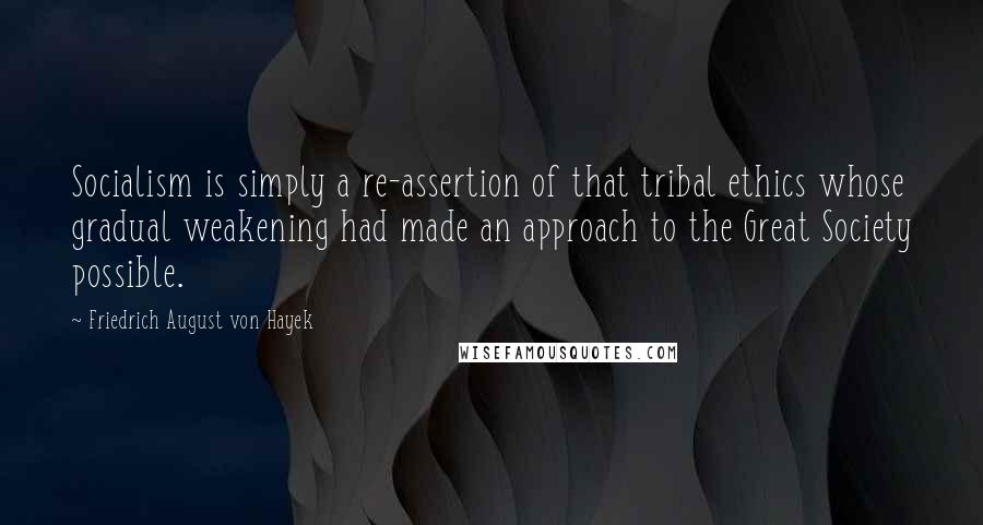 Friedrich August Von Hayek Quotes: Socialism is simply a re-assertion of that tribal ethics whose gradual weakening had made an approach to the Great Society possible.