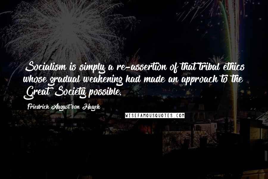 Friedrich August Von Hayek Quotes: Socialism is simply a re-assertion of that tribal ethics whose gradual weakening had made an approach to the Great Society possible.