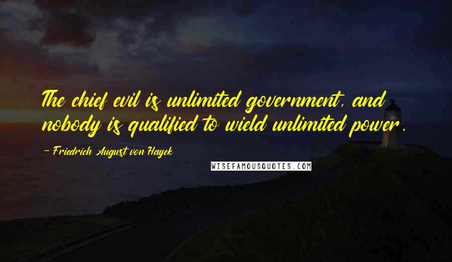 Friedrich August Von Hayek Quotes: The chief evil is unlimited government, and nobody is qualified to wield unlimited power.