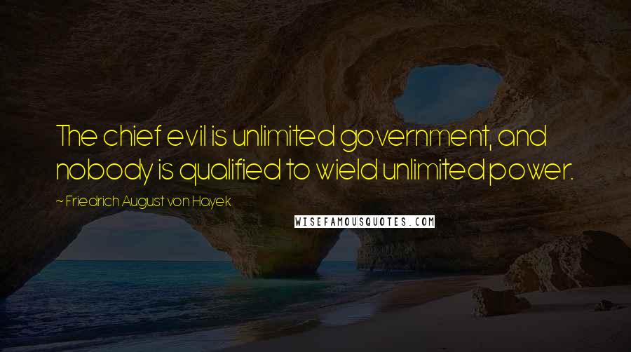 Friedrich August Von Hayek Quotes: The chief evil is unlimited government, and nobody is qualified to wield unlimited power.
