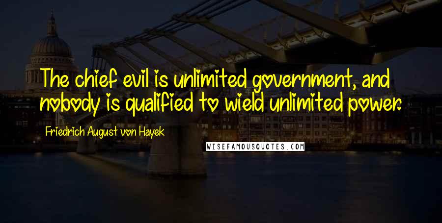 Friedrich August Von Hayek Quotes: The chief evil is unlimited government, and nobody is qualified to wield unlimited power.