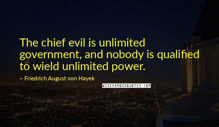 Friedrich August Von Hayek Quotes: The chief evil is unlimited government, and nobody is qualified to wield unlimited power.