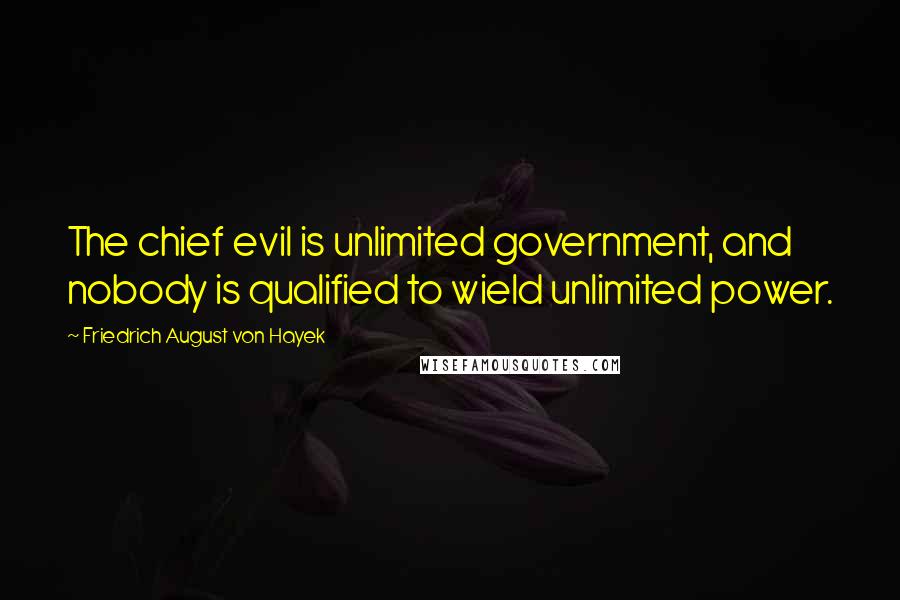 Friedrich August Von Hayek Quotes: The chief evil is unlimited government, and nobody is qualified to wield unlimited power.