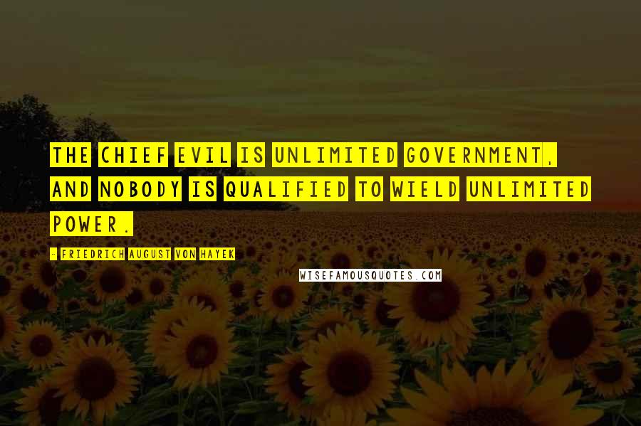 Friedrich August Von Hayek Quotes: The chief evil is unlimited government, and nobody is qualified to wield unlimited power.
