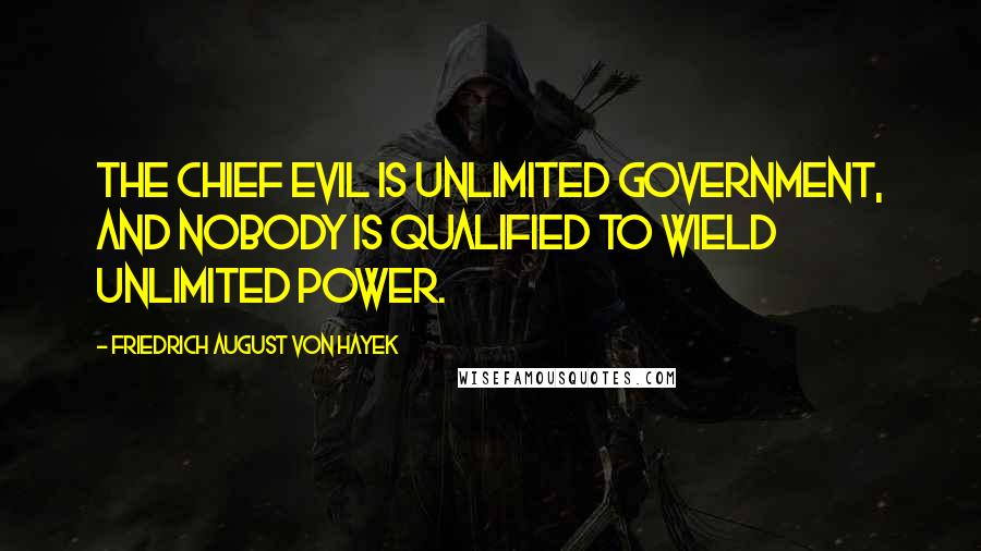 Friedrich August Von Hayek Quotes: The chief evil is unlimited government, and nobody is qualified to wield unlimited power.