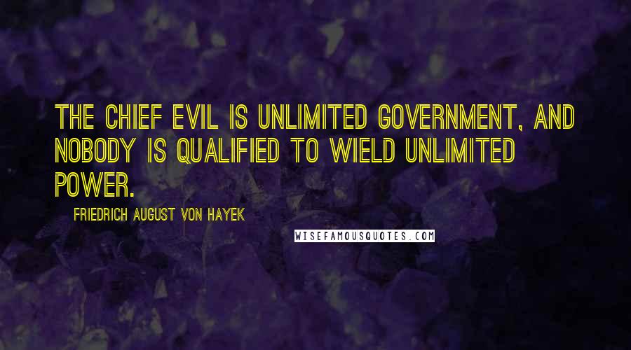 Friedrich August Von Hayek Quotes: The chief evil is unlimited government, and nobody is qualified to wield unlimited power.