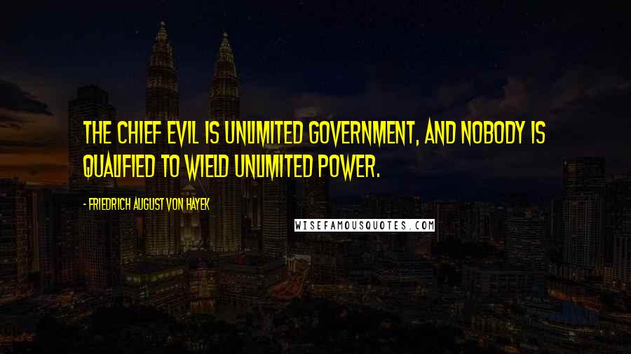 Friedrich August Von Hayek Quotes: The chief evil is unlimited government, and nobody is qualified to wield unlimited power.