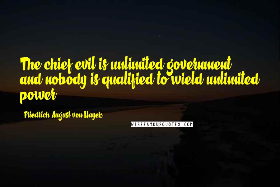 Friedrich August Von Hayek Quotes: The chief evil is unlimited government, and nobody is qualified to wield unlimited power.