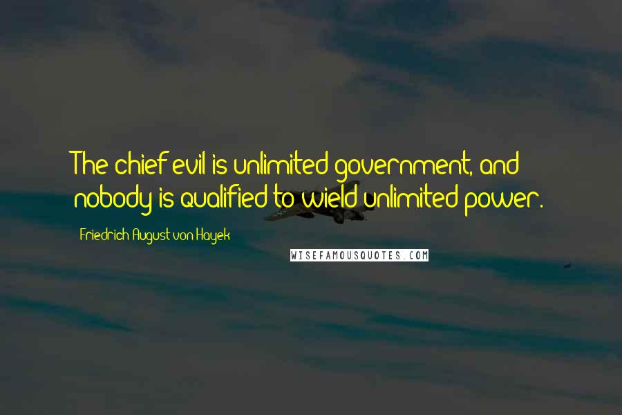 Friedrich August Von Hayek Quotes: The chief evil is unlimited government, and nobody is qualified to wield unlimited power.