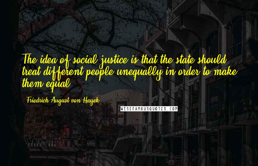 Friedrich August Von Hayek Quotes: The idea of social justice is that the state should treat different people unequally in order to make them equal