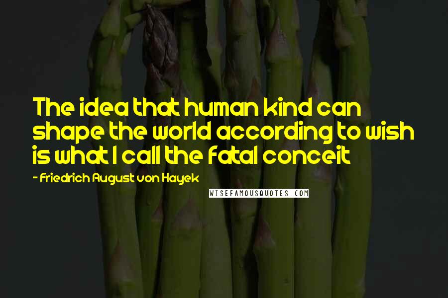 Friedrich August Von Hayek Quotes: The idea that human kind can shape the world according to wish is what I call the fatal conceit