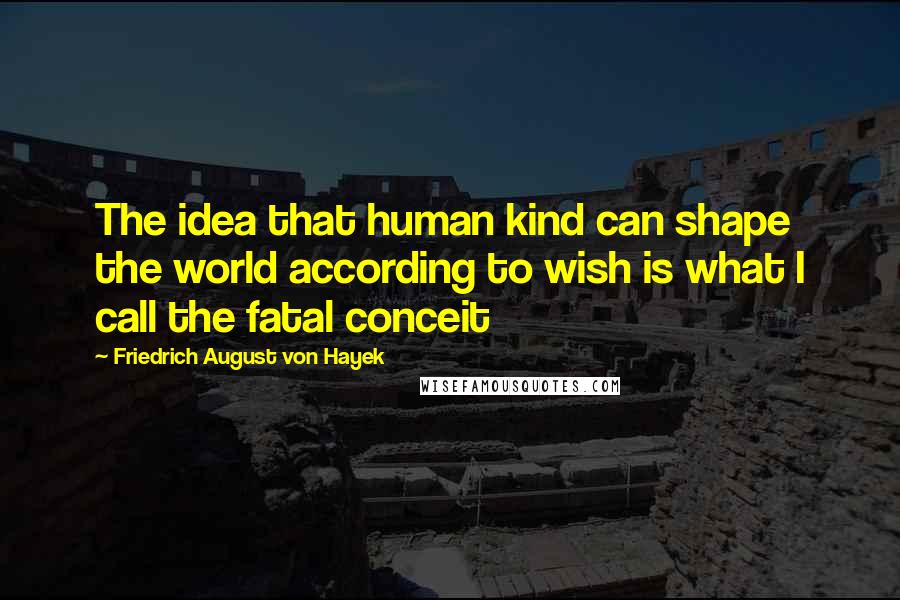 Friedrich August Von Hayek Quotes: The idea that human kind can shape the world according to wish is what I call the fatal conceit
