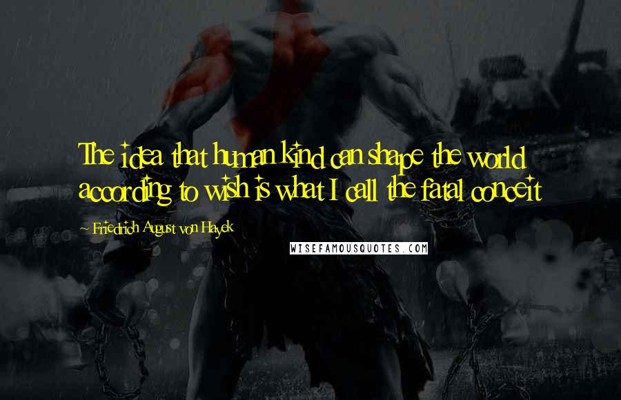 Friedrich August Von Hayek Quotes: The idea that human kind can shape the world according to wish is what I call the fatal conceit