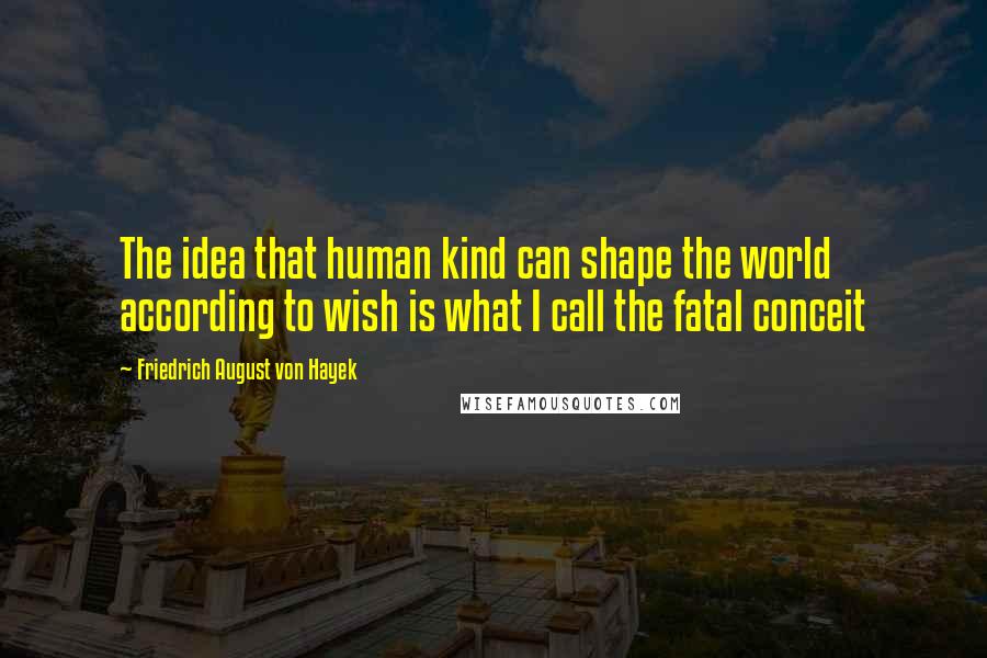 Friedrich August Von Hayek Quotes: The idea that human kind can shape the world according to wish is what I call the fatal conceit