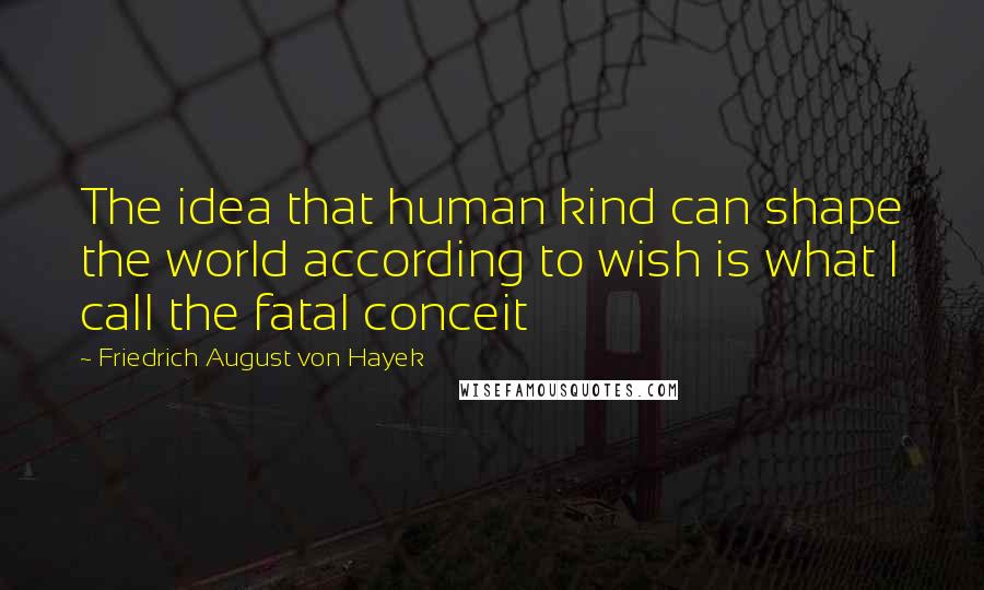 Friedrich August Von Hayek Quotes: The idea that human kind can shape the world according to wish is what I call the fatal conceit