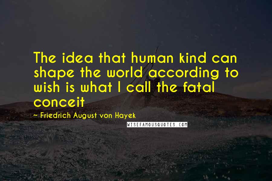 Friedrich August Von Hayek Quotes: The idea that human kind can shape the world according to wish is what I call the fatal conceit