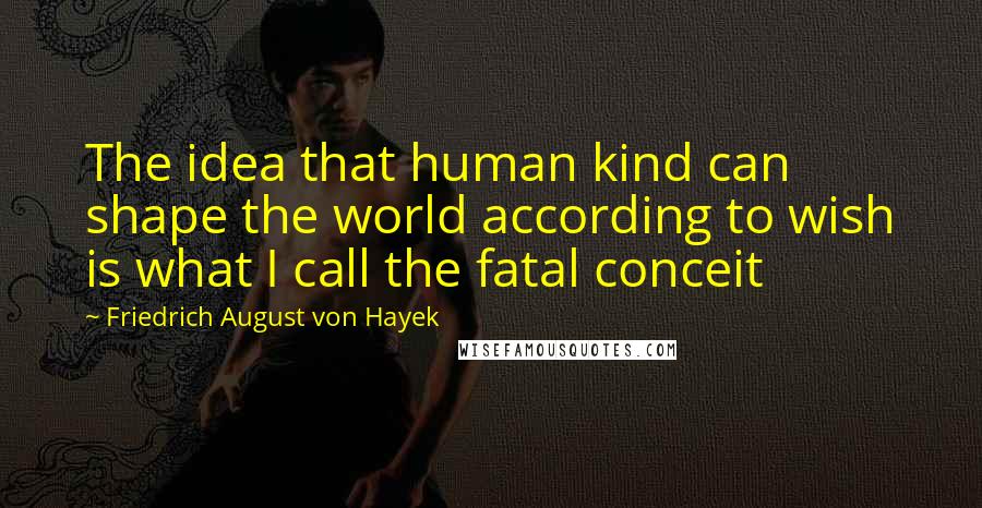 Friedrich August Von Hayek Quotes: The idea that human kind can shape the world according to wish is what I call the fatal conceit