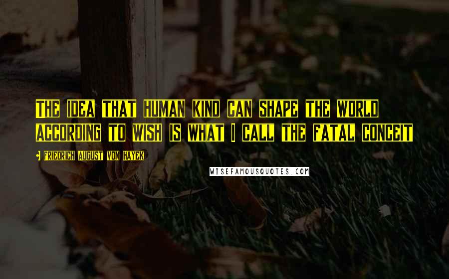 Friedrich August Von Hayek Quotes: The idea that human kind can shape the world according to wish is what I call the fatal conceit