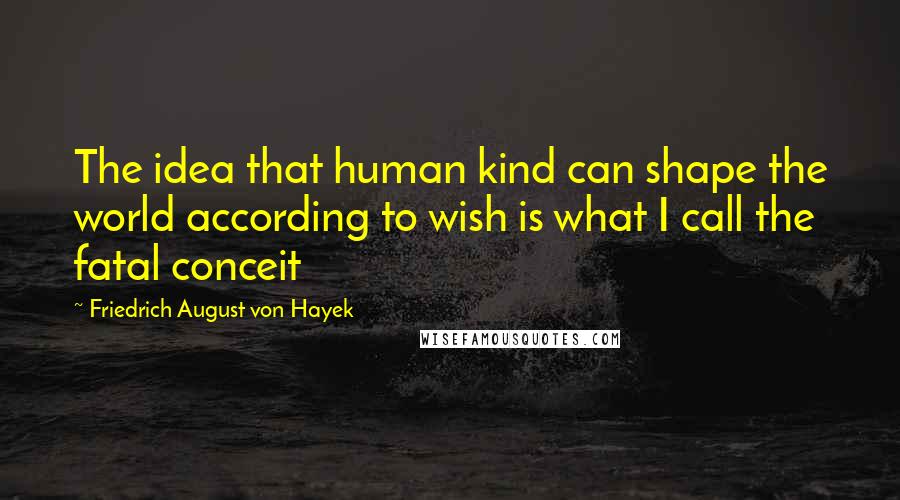 Friedrich August Von Hayek Quotes: The idea that human kind can shape the world according to wish is what I call the fatal conceit