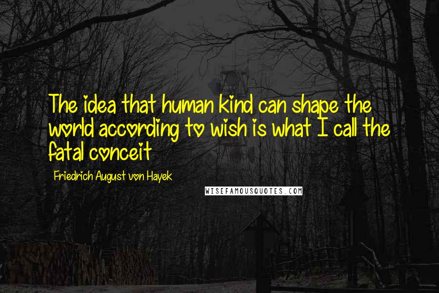 Friedrich August Von Hayek Quotes: The idea that human kind can shape the world according to wish is what I call the fatal conceit