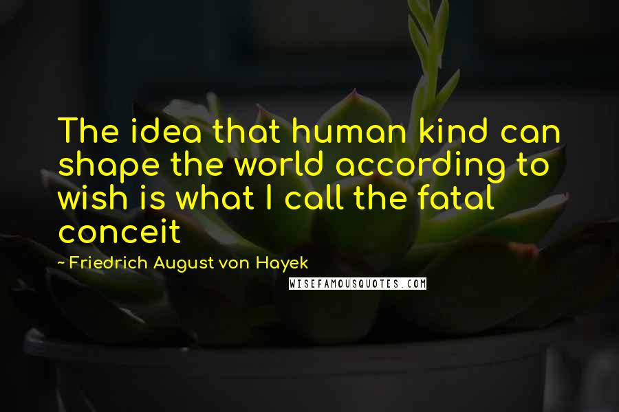 Friedrich August Von Hayek Quotes: The idea that human kind can shape the world according to wish is what I call the fatal conceit