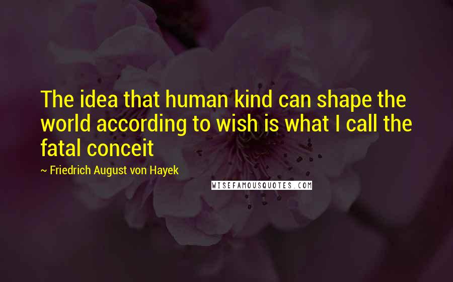 Friedrich August Von Hayek Quotes: The idea that human kind can shape the world according to wish is what I call the fatal conceit