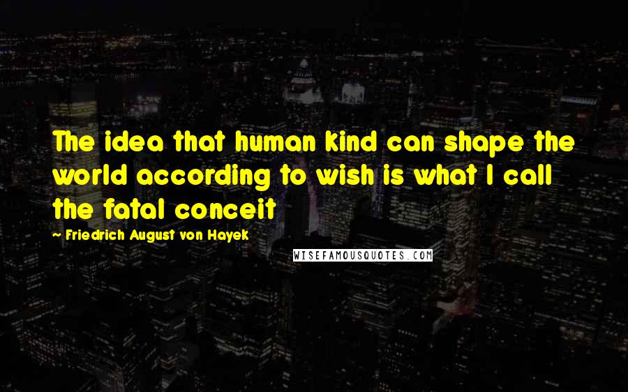 Friedrich August Von Hayek Quotes: The idea that human kind can shape the world according to wish is what I call the fatal conceit