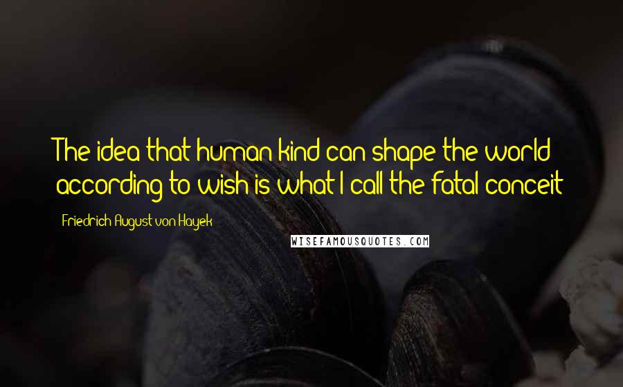 Friedrich August Von Hayek Quotes: The idea that human kind can shape the world according to wish is what I call the fatal conceit